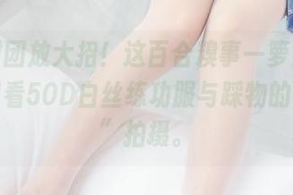 森萝财团放大招！这百合糗事一箩筐，高清原图看50D白丝练功服与踩物的“痛苦”拍摄。